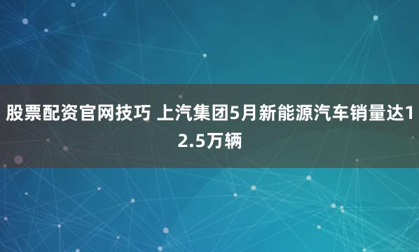股票配资官网技巧 上汽集团5月新能源汽车销量达12.5万辆