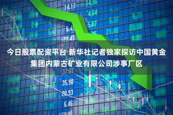 今日股票配资平台 新华社记者独家探访中国黄金集团内蒙古矿业有限公司涉事厂区