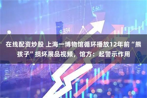在线配资炒股 上海一博物馆循环播放12年前“熊孩子”损坏展品视频，馆方：起警示作用