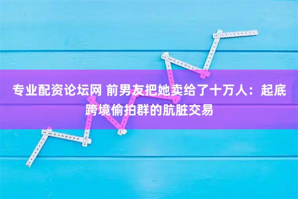 专业配资论坛网 前男友把她卖给了十万人：起底跨境偷拍群的肮脏交易
