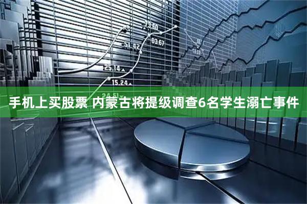 手机上买股票 内蒙古将提级调查6名学生溺亡事件