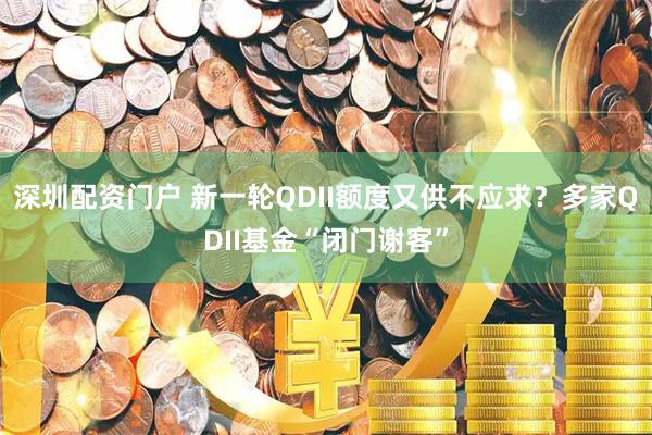 深圳配资门户 新一轮QDII额度又供不应求？多家QDII基金“闭门谢客”