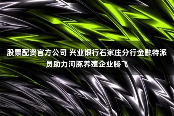 股票配资官方公司 兴业银行石家庄分行金融特派员助力河豚养殖企业腾飞