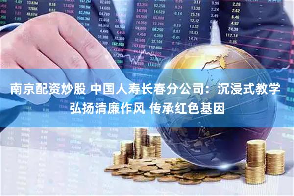 南京配资炒股 中国人寿长春分公司：沉浸式教学 弘扬清廉作风 传承红色基因