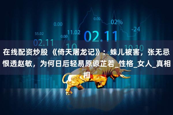在线配资炒股 《倚天屠龙记》：蛛儿被害，张无忌恨透赵敏，为何日后轻易原谅芷若_性格_女人_真相