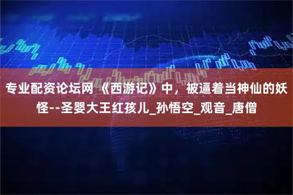专业配资论坛网 《西游记》中，被逼着当神仙的妖怪--圣婴大王红孩儿_孙悟空_观音_唐僧