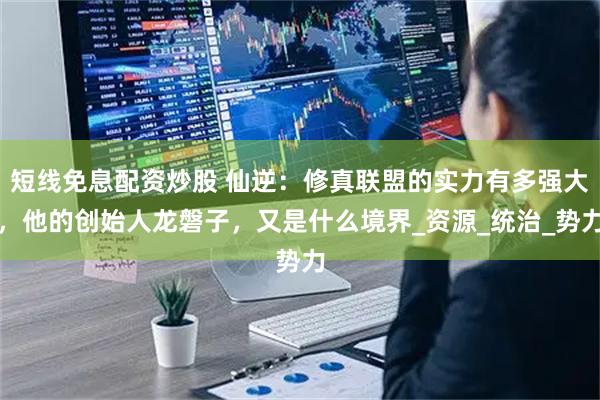 短线免息配资炒股 仙逆：修真联盟的实力有多强大，他的创始人龙磐子，又是什么境界_资源_统治_势力