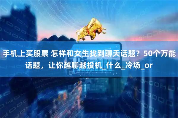 手机上买股票 怎样和女生找到聊天话题？50个万能话题，让你越聊越投机_什么_冷场_or
