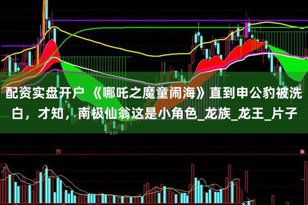 配资实盘开户 《哪吒之魔童闹海》直到申公豹被洗白，才知，南极仙翁这是小角色_龙族_龙王_片子