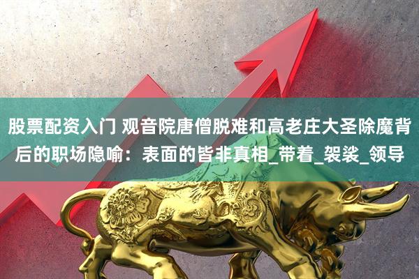 股票配资入门 观音院唐僧脱难和高老庄大圣除魔背后的职场隐喻：表面的皆非真相_带着_袈裟_领导