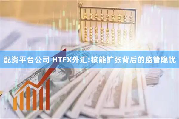 配资平台公司 HTFX外汇:核能扩张背后的监管隐忧