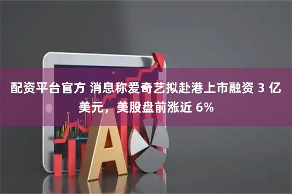 配资平台官方 消息称爱奇艺拟赴港上市融资 3 亿美元，美股盘前涨近 6%
