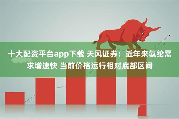 十大配资平台app下载 天风证券：近年来氨纶需求增速快 当前价格运行相对底部区间