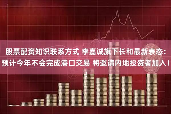 股票配资知识联系方式 李嘉诚旗下长和最新表态：预计今年不会完成港口交易 将邀请内地投资者加入！