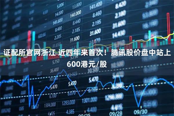 证配所官网浙江 近四年来首次！腾讯股价盘中站上600港元/股