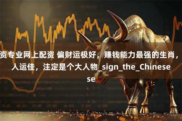 配资专业网上配资 偏财运极好，赚钱能力最强的生肖，贵人运佳，注定是个大人物_sign_the_Chinese