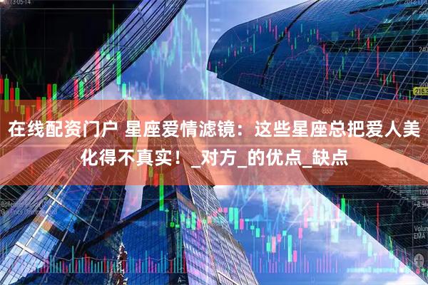 在线配资门户 星座爱情滤镜：这些星座总把爱人美化得不真实！_对方_的优点_缺点