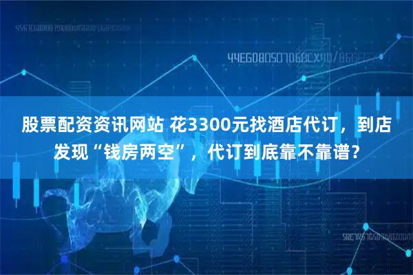 股票配资资讯网站 花3300元找酒店代订，到店发现“钱房两空”，代订到底靠不靠谱？