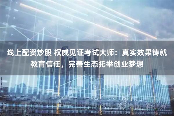 线上配资炒股 权威见证考试大师：真实效果铸就教育信任，完善生态托举创业梦想