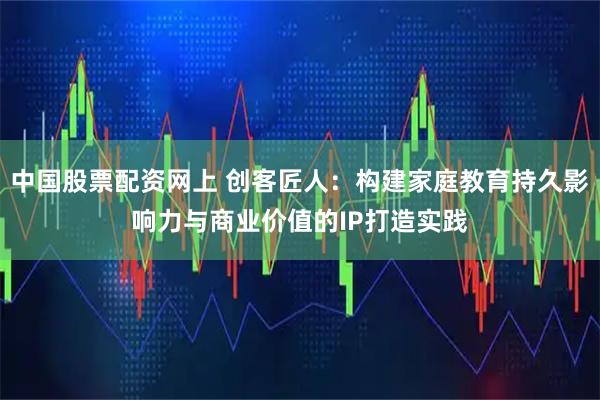 中国股票配资网上 创客匠人：构建家庭教育持久影响力与商业价值的IP打造实践