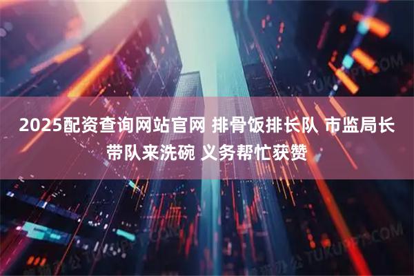 2025配资查询网站官网 排骨饭排长队 市监局长带队来洗碗 义务帮忙获赞