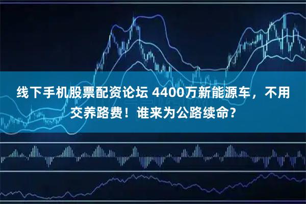 线下手机股票配资论坛 4400万新能源车，不用交养路费！谁来为公路续命？