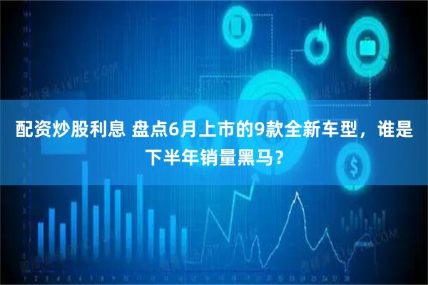 配资炒股利息 盘点6月上市的9款全新车型，谁是下半年销量黑马？