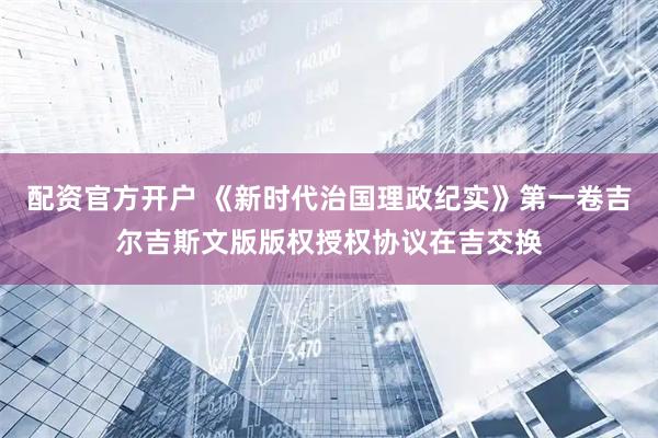 配资官方开户 《新时代治国理政纪实》第一卷吉尔吉斯文版版权授权协议在吉交换