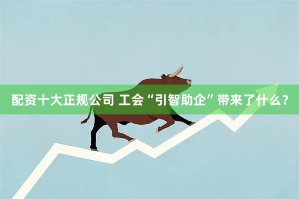 配资十大正规公司 工会“引智助企”带来了什么？